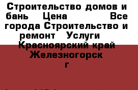 Строительство домов и бань  › Цена ­ 10 000 - Все города Строительство и ремонт » Услуги   . Красноярский край,Железногорск г.